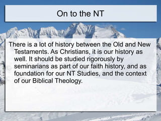 On to the NT
There is a lot of history between the Old and New
Testaments. As Christians, it is our history as
well. It should be studied rigorously by
seminarians as part of our faith history, and as
foundation for our NT Studies, and the context
of our Biblical Theology.
 
