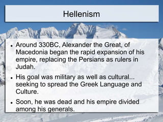 Hellenism
 Around 330BC, Alexander the Great, of
Macedonia began the rapid expansion of his
empire, replacing the Persians as rulers in
Judah.
 His goal was military as well as cultural...
seeking to spread the Greek Language and
Culture.
 Soon, he was dead and his empire divided
among his generals.
 