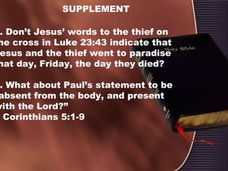 SUPPLEMENT
. Don’t Jesus’ words to the thief on
he cross in Luke 23:43 indicate that
esus and the thief went to paradise
hat day, Friday, the day they died?
. What about Paul’s statement to be
absent from the body, and present
with the Lord?”
Corinthians 5:1-9
 