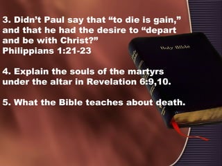 3. Didn’t Paul say that “to die is gain,”
and that he had the desire to “depart
and be with Christ?”
Philippians 1:21-23
4. Explain the souls of the martyrs
under the altar in Revelation 6:9,10.
5. What the Bible teaches about death.
 