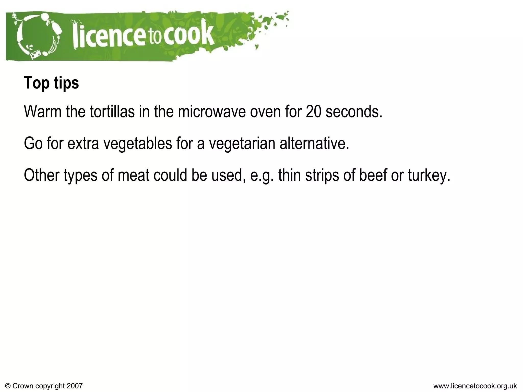 Top tips Warm the tortillas in the microwave oven for 20 seconds. Go for extra vegetables for a vegetarian alternative. Other types of meat could be used, e.g. thin strips of beef or turkey. 