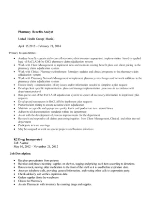 Pharmacy Benefits Analyst
United Health Group( Manila)
April 15,2013 – February 21, 2014
Primary Responsibilities:
 Analyze benefit requests and secure all necessary data to ensure appropriate. implementation based on applied
logic of RxCLAIM (by SXC) pharmacy claim adjudication system
 Work with Client Management to implement new and maintain existing benefit plans and client pricing in the
pharmacy claim adjudication system
 Work with Clinical Pharmacy to implement formulary updates and clinical programs in the pharmacy claim
adjudication system
 Work with Pharmacy Network Management to implement pharmacy rate changes and network additions in the
pharmacy claim adjudication system
 Ensure timely communication of any issues and/or information needed to complete a plan request
 Develop client specific implementation plans and manage implementation processes in accordance with
department protocol
 Run queries out of the RxCLAIM adjudication system to secure all necessary information to implement plan
requests
 Develop and run macros in RxCLAIM to implement plan requests
 Perform claim testing to ensure accurate claim adjudication
 Maintain acceptable and appropriate quality levels and production turn around times
 Adhere to all documentation standards within the department
 Assist with the development of process improvements for the department
 Research and respond to all claims processing inquiries from Client Management, Clinical, and other internal
department
 Participate in team meetings
 May be assigned to work on special projects and business initiatives
K2 Drug Incorporated
Taft Avenue
May 10, 2012 – November 21, 2012
Job Description:
 Receives prescriptions from patients
 Receives and places incoming supplies on shelves, tagging and pricing each item according to directions.
 Rotates stock, moving older medication to the front of the shelf so it is used before expiration date.
 Answers telephone calls, providing general information, and routing other calls to appropriate party.
 Checks delivery and verifies expiration date.
 Orders supplies from the warehouse
 Cleans the Pharmacy
 Assists Pharmacist with inventory by counting drugs and supplies.
 
