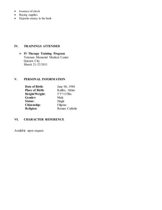  Issuance of check
 Buying supplies
 Deposits money in the bank
IV. TRAININGS ATTENDED
 IV Therapy Training Program
Veterans Memorial Medical Center
Quezon City
March 21-23 2011
V. PERSONAL INFORMATION
Date of Birth: June 06, 1988
Place of Birth: Kalibo, Aklan
Height/Weight: 5’5”/135lbs
Gender: Male
Status: Single
Citizenship: Filipino
Religion: Roman Catholic
VI. CHARACTER REFERENCE
Available upon request.
 