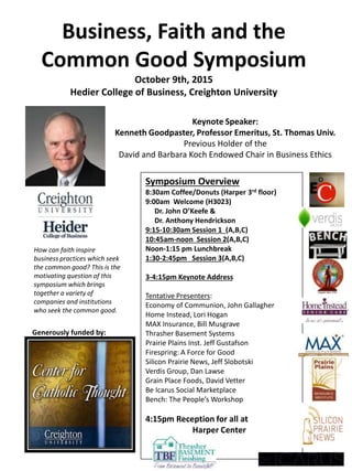 Symposium Overview
8:30am Coffee/Donuts (Harper 3rd floor)
9:00am Welcome (H3023)
Dr. John O’Keefe &
Dr. Anthony Hendrickson
9:15-10:30am Session 1 (A,B,C)
10:45am-noon Session 2(A,B,C)
Noon-1:15 pm Lunchbreak
1:30-2:45pm Session 3(A,B,C)
3-4:15pm Keynote Address
4:15pm Reception for all at
Harper Center
Tentative Presenters:
Economy of Communion, John Gallagher
Home Instead, Lori Hogan
MAX Insurance, Bill Musgrave
Thrasher Basement Systems
Prairie Plains Inst. Jeff Gustafson
Firespring: A Force for Good
Silicon Prairie News, Jeff Slobotski
Verdis Group, Dan Lawse
Grain Place Foods, David Vetter
Be Icarus Social Marketplace
Bench: The People’s Workshop
Questions: andrewgustafson@creighton.edu
Keynote Speaker:
Kenneth Goodpaster, Professor Emeritus, St. Thomas Univ.
Previous Holder of the
David and Barbara Koch Endowed Chair in Business Ethics
Business, Faith and the
Common Good Symposium
October 9th, 2015
Heider College of Business, Creighton University
How can faith inspire
business practices which seek
the common good? This is the
motivating question of this
symposium which brings
together a variety of
companies and institutions
who seek the common good.
Generously funded by:
 