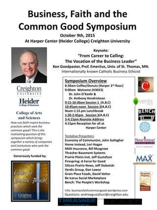 Symposium Overview
8:30am Coffee/Donuts (Harper 3rd floor)
9:00am Welcome (H3023)
Dr. John O’Keefe &
Dr. Anthony Hendrickson
9:15-10:30am Session 1 (A,B,C)
10:45am-noon Session 2(A,B,C)
Noon-1:15 pm Lunchbreak
1:30-2:45pm Session 3(A,B,C)
3-4:15pm Keynote Address
4:15pm Reception for all at
Harper Center
Tentative Presenters:
Economy of Communion, John Gallagher
Home Instead, Lori Hogan
MAX Insurance, Bill Musgrave
Thrasher Basement Systems
Prairie Plains Inst. Jeff Gustafson
Firespring: A Force for Good
Silicon Prairie News, Jeff Slobotski
Verdis Group, Dan Lawse
Grain Place Foods, David Vetter
Be Icarus Social Marketplace
Bench: The People’s Workshop
Info: businessfaithcommongood.wordpress.com
Questions: andrewgustafson@creighton.edu
Keynote:
“From Career to Calling:
The Vocation of the Business Leader”
Ken Goodpaster, Prof. Emeritus, Univ. of St. Thomas, MN.
Internationally known Catholic Business Ethicist
Business, Faith and the
Common Good Symposium
October 9th, 2015
At Harper Center (Heider College) Creighton University
How can faith inspire business
practices which seek the
common good? This is the
motivating question of this
symposium which brings
together a variety of companies
and institutions who seek the
common good.
Generously funded by:
College of Arts
and Sciences
 