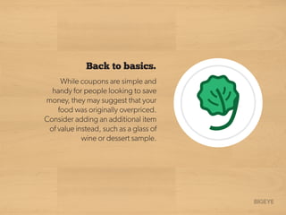 Back to basics.
While coupons are simple and
handy for people looking to save
money, they may suggest that your
food was originally overpriced.
Consider adding an additional item
of value instead, such as a glass of
wine or dessert sample.
 