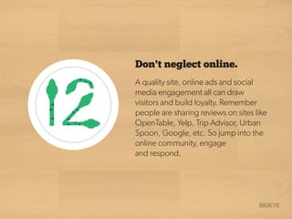 A quality site, online ads and social
media engagement all can draw
visitors and build loyalty. Remember
people are sharing reviews on sites like
OpenTable, Yelp, Trip Advisor, Urban
Spoon, Google, etc. So jump into the
online community, engage
and respond.
Don't neglect online.
 
