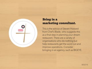 Bring in a
marketing consultant.
This is the advice of Steven Howard
from Chef’s Blade, who suggests this
as a ﬁnal step in planning your dream
restaurant. There are a variety of
organizations who do nothing but
help restaurants get the word out and
improve operations. Consider
bringing in an agency, such as BIGEYE.
 
