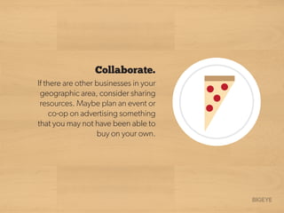 Collaborate.
If there are other businesses in your
geographic area, consider sharing
resources. Maybe plan an event or
co-op on advertising something
that you may not have been able to
buy on your own.
 