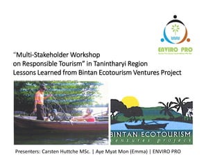 “Multi-Stakeholder Workshop
on Responsible Tourism” in Tanintharyi Region
Lessons Learned from Bintan Ecotourism Ventures Project
ENVIRO PRO GREEN INNOVATIONS (S) PTE LTD
Enviro Pro Green Innovations Pte Ltd
Presenters: Carsten Huttche MSc. | Aye Myat Mon (Emma) | ENVIRO PRO
 