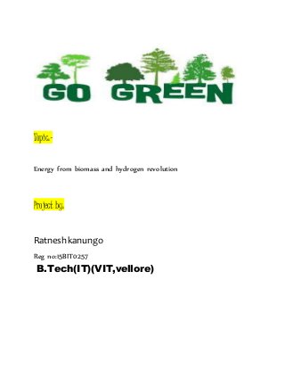 Topic:-
Energy from biomass and hydrogen revolution
Project by:
Ratnesh kanungo
Reg no:15BIT0257
B.Tech(IT)(VIT,vellore)
 