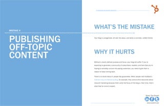 24            15 Business Blogging Mistakes                                                                                         25
                                                      15 Business Blogging Mistakes




     mistake 4
                                                    WHAT’S THE MISTAKE

     publishing                                     Your blog is unorganized, all over the place, and lacks a concrete, unified theme.




     off-topic                                      why it hurts
     content                                        Without a clearly defined purpose and focus, your blog will suffer. If you’re
                                                    expecting to generate a community of subscribers, readers, and fans that you’re
                                                    hoping to someday nurture into paying customers, you need to give them a
                                                    reason to keep coming back.

                                                    There’s no doubt about it: people like guarantees. When people visit HubSpot’s
                                                    Internet Inbound Marketing Blog, for example, they come to find resources about
                                                    inbound marketing because that’s what the focus of the blog is. Over time, that’s
                                                    what they’ve come to expect.




Share This Ebook!                                                                                                            Share This Ebook!



www.Hubspot.com                                                                                                                www.Hubspot.com
 
