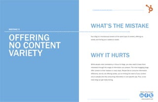 28            15 Business Blogging Mistakes                                                                                          29
                                                      15 Business Blogging Mistakes




     mistake 5
                                                    WHAT’S THE MISTAKE

     offering                                       Your blog is a monotonous stream of the same type of content, offering no
                                                    variety and boring your readers to death.



     no content
     variety                                        why it hurts
                                                    While people crave consistency in focus on blogs, you also need to keep them
                                                    interested through the range of information you present. The most engaging blogs
                                                    offer content to their readers in many ways. People like to consume information
                                                    differently, and by not offering variety, you’re limiting the reach of your content
                                                    only to people who like consuming information in one specific way. Plus, a one-
                                                    track blog can get really boring.




Share This Ebook!                                                                                                             Share This Ebook!



www.Hubspot.com                                                                                                                 www.Hubspot.com
 