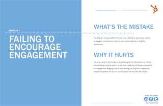 32            15 Business Blogging Mistakes                                                                                         33
                                                      15 Business Blogging Mistakes




     mistake 6
                                                    WHAT’S THE MISTAKE

     failing to                                     Your blog is a one-way platform for your ideas, offering no way for your readers
                                                    to engage in conversations, interact, and provide feedback or insightful



     encourage
                                                    commentary.




     engagement                                     why it hurts
                                                    Just as you tend to hate the guy at a cocktail party who talks about only himself
                                                    without letting you get a word in, no one likes a blog that suffocates conversation
                                                    and engagement. Blogging is social, and treating your blog like a megaphone
                                                    instead of a platform for two-way communication will suck the life out of it.




Share This Ebook!                                                                                                            Share This Ebook!



www.Hubspot.com                                                                                                                www.Hubspot.com
 
