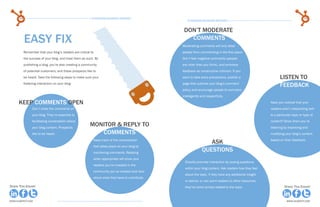 34                                                  15 Business Blogging Mistakes                                                                                            35
                                                                                                     15 Business Blogging Mistakes



                                                                                                   Don’t moderate
           easy fix                                                                                  comments
                                                                                                  Moderating comments will only deter
           Remember that your blog’s readers are critical to                                      people from commenting in the first place.
           the success of your blog, and treat them as such. By                                   Don’t fear negative comments (people
           publishing a blog, you’re also creating a community                                    are nicer than you think), and embrace
           of potential customers, and these prospects like to                                    feedback as constructive criticism. If you
           be heard. Take the following steps to make sure your                                   want to take extra precautions, publish a                      listen to
           fostering interaction on your blog:                                                    page that outlines your blog’s comment
                                                                                                                                                                 feedback
                                                                                                  policy and encourage people to comment
                                                                                                  intelligently and respectfully.

      keep comments open                                                                                                                                  Have you noticed that your
                 Don’t close the comments on                                                                                                              readers aren’t responding well
                 your blog. They’re essential to                                                                                                          to a particular topic or type of
                 facilitating conversation about                                                                                                          content? Show them you’re
                 your blog content. Prospects
                                                         monitor & reply to                                                                               listening by improving and
                 like to be heard.                           comments                                                                                     modifying your blog’s content
                                                            Keep track of the conversation
                                                                                                                   Ask                                    based on their feedback.
                                                            that takes place on your blog by
                                                            monitoring comments. Replying
                                                                                                                questions
                                                            when appropriate will show your
                                                                                                   Directly promote interaction by posing questions
                                                            readers you’re invested in the
                                                                                                   within your blog content. Ask readers how they feel
                                                            community you’ve created and care
                                                                                                   about the topic, if they have any additional insight
                                                            about what they have to contribute.
                                                                                                   or advice, or can point readers to other resources
Share This Ebook!                                                                                  they’ve come across related to the topic.                        Share This Ebook!



www.Hubspot.com                                                                                                                                                       www.Hubspot.com
 