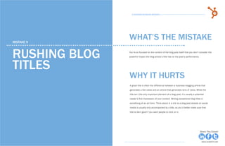 48            15 Business Blogging Mistakes                                                                                          49
                                                      15 Business Blogging Mistakes




     mistake 9
                                                    WHAT’S THE MISTAKE

     Rushing blog                                   You’re so focused on the content of the blog post itself that you don’t consider the
                                                    powerful impact the blog article’s title has on the post’s performance.



     titles
                                                    why it hurts
                                                    A great title is often the difference between a business blogging article that
                                                    generates a few views and an article that generates tons of views. While the
                                                    title isn’t the only important element of a blog post, it’s usually a potential
                                                    reader’s first impression of your content. Writing exceptional blog titles is
                                                    something of an art form. Think about it: a link to a blog post shared on social
                                                    media is usually only accompanied by a title, so you’d better make sure that
                                                    title is darn good if you want people to click on it.




Share This Ebook!                                                                                                             Share This Ebook!



www.Hubspot.com                                                                                                                 www.Hubspot.com
 