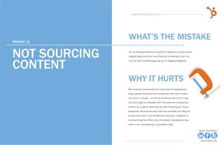 54            15 Business Blogging Mistakes                                                                                    55
                                                      15 Business Blogging Mistakes




     mistake 10
                                                    WHAT’S THE MISTAKE

     not sourcing                                   You’re killing yourself over the grind of regularly coming up with
                                                    original blog content so much that you’re starting to burn out



     content
                                                    and are even considering giving up on blogging altogether.




                                                    why it hurts
                                                    We’ve already emphasized the importance of keeping your
                                                    blog updated frequently and consistently with fresh content.
                                                    Let’s face it, though – it’s not as simple as that, and it’s also
                                                    not hard to get so frustrated with the pressure of publishing
                                                    content on a regular basis that you feel like giving up. This is
                                                    dangerous, because we also know how valuable your blog can
                                                    be and how much it can benefit your business. In addition, a
                                                    one-track blog that offers only one person’s perspective may
                                                    result in an uninteresting, unsuccessful blog.

Share This Ebook!                                                                                                        Share This Ebook!



www.Hubspot.com                                                                                                           www.Hubspot.com
 