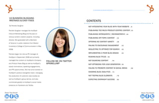 4                                              15 Business Blogging Mistakes                                                                        5
                                                                                           15 Business Blogging Mistakes




     15 Business blogging
     Mistakes & Easy fixes                                                           Contents
     By Pamela Vaughan
                                                                                      Not integrating your blog with your website	      /8

     Pamela Vaughan manages the HubSpot                                               PUBLISHING TOO MUCH PRODUCT-CENTRIC CONTENT	/15
     Inbound Marketing Blog and focuses on                                            PUBLISHING infrequently /inconsistently	 /19
     various content creation projects, including
                                                                                      publishing off-topic content 	        /24
     ebooks. She graduated with a Bachelor
                                                                                      offering no content variety 	         /28
     of Science in public relations from Boston
     University’s College of Communication in May                                     failing to encourage engagement 	           /32

     2008.                                                                            neglecting to optimize for search 	         /36

                                                                                      Implementing a poor blog design	            /40
     Pamela began her role as PR manager at
     HubSpot in September 2008 and primarily                                          Rushing blog titles	/48
     managed the content on HubSpot’s Company                                         not sourcing content	
                                                      Follow me on twitter                                            /54
     and Product News Blog as well as HubSpot’s       @pamelump                       not optimizing for lead generation	 /59
     award nominations, speaking engagements,
                                                                                      failing to promote content in social media	       /68
     and PR opportunities. She has since worked on
     HubSpot’s product evangelism team, managing
                                                                                      ignoring blog analytics 	       /73

     the production of customer case studies as                                       Not testing blog elements	            /78

     well as HubSpot’s group demos, and also                                          Expecting overnight success	          /82
     contributed greatly to HubSpot’s social media
     presence on Facebook and Twitter.



Share This Ebook!                                                                                                                             Share This Ebook!



www.Hubspot.com                                                                                                                                www.Hubspot.com
 