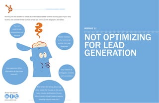 58                                                 15 Business Blogging Mistakes                                                                               59
                                                                                                            15 Business Blogging Mistakes



Running into the problem of a lack of content ideas? Make content sourcing part of your daily
routine, and consider these sources to help you come up with blog topics and ideas:


            Your own
           experiences,                                                                              MISTAKE 11
        perspectives, and
             opinions
                                                                            Reader feedback
                                                                           in the ‘comments’         not optimizing
                                                                           section from past
                                                                                blog posts
                                                                                                     for lead
                                                                                                     generation
  Your customers (What
                                                                                Your network of
information do they crave
                                                                             colleagues ,contacts,
        more of?)
                                                                                and connections




                                             What others are talking about (e.g.
                                           other media that focuses on the same
Share This Ebook!                           topic, industry publications, forums,                                                                       Share This Ebook!
                                          other industry thought leaders/experts,

www.Hubspot.com
                                                breaking industry news, etc.)                                                               www.Hubspot.com
                                                                                                                                                          www.Hubspot.com
 