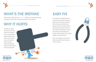 60                                                  15 Business Blogging Mistakes                                                                  61
                                                                                                      15 Business Blogging Mistakes




  WHAT’S THE MISTAKE                                                                          easy fix
  There are few (or maybe even zero) calls-to-action (CTAs) on your blog, severely limiting
                                                                                              As we mentioned in Mistake #8, make it
  its potential to convert visitors into leads and customers for your business.
                                                                                              a habit to ensure that every blog post you
                                                                                              publish has a CTA in addition to placing

  Why it Hurts                                                                                CTAs to the top and/or sidebar of your
                                                                                              blog. Also think about revisiting old blog
                                                                                              posts (particularly those that receive the
  At HubSpot, our blog is
                                                                                              most traffic) and adding CTAs to them too,
  one of the top sources of
                                                                                              since people are still probably finding,
  leads for our business. If
                                                                                              reading, and deriving value from your blog’s
  you’re not optimizing your
                                                                                              evergreen content today as well.
  blog with offers and calls-
  to-action, you’re missing                                                                   On the next few pages, we’ll discuss the
  out on a tremendously                                                                       different types of CTAs and how to place
  powerful business                                                                           them on your blog.
  opportunity to generate
  leads, thus diminishing the
  value of your blog’s ROI.




Share This Ebook!                                                                                                                            Share This Ebook!



www.Hubspot.com                                                                                                                               www.Hubspot.com
 