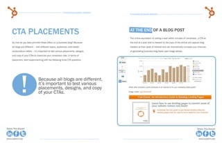 64                                                  15 Business Blogging Mistakes                                                                                        65
                                                                                          15 Business Blogging Mistakes




     Cta Placements                                                                       At the end of a Blog Post
                                                                                          The online equivalent of calling a lead within minutes of conversion, a CTA at
     So how do you best promote these offers on a business blog? Because                  the end of a post that is relevant to the topic of the article will capture blog
     all blogs are different – with different topics, audiences, and reader               readers at their peak of interest and can dramatically increase your chances
     consumption habits – it’s important to test various placements, designs,             of generating business blog leads (see image below).
     and copy of your CTAs to maximize your conversion rate. In terms of
     placement, start experimenting with the following three CTA positions.




              !                 Because all blogs are different,
                                it’s important to test various
                                placements, designs, and copy
                                of your CTAs.




Share This Ebook!                                                                                                                                                 Share This Ebook!



www.Hubspot.com                                                                                                                                                     www.Hubspot.com
 