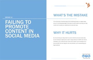 68            15 Business Blogging Mistakes                                                                                          69
                                                      15 Business Blogging Mistakes




     mistake 12
                                                    WHAT’S THE MISTAKE

     failing to                                     You’ve launched a business blog and are publishing articles on a regular basis,
                                                    yet you’re not taking advantage of the power of social media to promote your blog



     promote
                                                    content and increase your readership and subscriber base.




     content in                                     why it hurts
     social media                                   By not promoting your blog content via social networks and social media sites,
                                                    you are missing an opportunity to reach a large audience of readers who may be
                                                    interested in your content but don’t even know it exists. If you’re putting a lot of
                                                    time and effort into your blog but none into promotion, you’re squandering your
                                                    blog’s potential.




Share This Ebook!                                                                                                              Share This Ebook!



www.Hubspot.com                                                                                                                 www.Hubspot.com
 