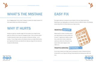 74                                                      15 Business Blogging Mistakes                                                                                                   75
                                                                                                       15 Business Blogging Mistakes




           WHAT’S THE MISTAKE                                                                     easy fix
           You’re blogging away, but you haven’t stopped to analyze your blog’s success or to     Pay regular attention to analytics so you’re aware of how your blog is performing.
           think about whether your efforts are paying off.                                       Depending on your blog’s goals, you may want to focus on different metrics. The following
                                                                                                  several blog metrics can help measure your blog’s success.




           why it hurts                                                                           Monthly visitors
           Analytics can give you valuable insight into the success of your blog and help         Measuring the number of monthly visitors
           justify your efforts to your boss and management team. They can also be helpful        your blog receives can help you determine
           in determining which topics, titles, and types of articles are working – or not        its reach. It might also be helpful to break
           working – for your blog’s audience. By failing to analyze your blog’s effectiveness,   this number down further to determine
           you’re ignoring information and data that can take your blog to the next level and     where your visitors are coming from (e.g.
           increase its effectiveness.                                                            social media, search engines, direct
                                                                                                  traffic, etc.).


                                                                                                  traffic-driving keywords
                                                                                                  You can also measure your blog’s reach by tracking the number of keywords that are
                                                                                                  driving traffic to your blog and noticing if those keywords are drawing more traffic over
                                                                                                  time.
Share This Ebook!                                                                                                                                                            Share This Ebook!



www.Hubspot.com                                                                                                                                                               www.Hubspot.com
 