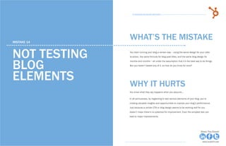 78            15 Business Blogging Mistakes                                                                                        79
                                                      15 Business Blogging Mistakes




     mistake 14
                                                    WHAT’S THE MISTAKE

     Not testing                                    You start running your blog a certain way -- using the same design for your calls-
                                                    to-action, the same formula for blog post titles, and the same blog design for



     blog
                                                    months and months -- all under the assumption that it’s the best way to do things.
                                                    But you haven’t tested any of it, so how do you know for sure?




     elements                                       why it hurts
                                                    You know what they say happens when you assume...

                                                    In all seriousness, by neglecting to test various elements of your blog, you’re
                                                    missing valuable insights and opportunities to improve your blog’s performance.
                                                    Just because a certain CTA or blog design seems to be working well for you
                                                    doesn’t mean there’s no potential for improvement. Even the simplest test can
                                                    lead to major improvements.




Share This Ebook!                                                                                                            Share This Ebook!



www.Hubspot.com                                                                                                               www.Hubspot.com
 