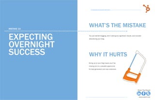 82            15 Business Blogging Mistakes                                                                                        83
                                                      15 Business Blogging Mistakes




     mistake 15
                                                    WHAT’S THE MISTAKE

     Expecting                                      You just started blogging, aren’t seeing any significant results, and consider
                                                    abandoning your blog.



     overnight
     success                                        why it hurts
                                                    Giving up on your blog means you’ll be
                                                    missing out on a valuable opportunity
                                                    for lead generation and new customers.




Share This Ebook!                                                                                                           Share This Ebook!



www.Hubspot.com                                                                                                               www.Hubspot.com
 