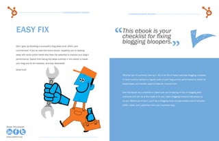 84                                                   15 Business Blogging Mistakes                                                                                                 85
                                                                                                    15 Business Blogging Mistakes




           easy fix
                                                                                           “
                                                                                           This ebook is your
                                                                                           checklist for fixing

                                                                                                                                                  ”
                                                                                           blogging bloopers.
           Don’t give up! Building a successful blog takes time, effort, and
           commitment. If you’ve read this entire ebook, hopefully you’re walking
           away with some action items that have the potential to improve your blog’s
           performance. Spend time taking the steps outlined in this ebook to tweak
           your blog and fix its mistakes, and stay dedicated!

           Good luck!

                                                                                               Whether you’re currently making 2, 10, or all 15 of these business blogging mistakes,
                                                                                               it never hurts to conduct a regular audit of your blog and its performance to check for
                                                                                               weaknesses and identify opportunities for improvement.


                                                                                               Use this ebook as a checklist to make sure you’re staying on top of blogging best
                                                                                               practices and can be at the ready to fix any major blogging bloopers that sneak up
                                                                                               on you. Before you know it, you’ll be a blogging ninja who generates tons of valuable
                                                                                               traffic, leads, and customers from your business blog.




Share This Ebook!                                                                                                                                                         Share This Ebook!



www.Hubspot.com                                                                                                                                                            www.Hubspot.com
 