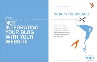 8             15 Business Blogging Mistakes                                                      9
                                                          15 Business Blogging Mistakes




                                                    WHAT’S THE MISTAKE
     mistake 1



     Not
     integrating
                                                    Your blog is published on its
                                                    own domain, separate from your
                                                    company’s main website. Even



     your blog
                                                    worse: Your blog is published on a
                                                    free blogging platform’s domain such




     with your
                                                    as Blogger.com, WordPress.com, or
                                                    TypePad.com. Eeek!




     website

Share This Ebook!                                                                          Share This Ebook!



www.Hubspot.com                                                                             www.Hubspot.com
 