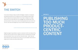 14                                                 15 Business Blogging Mistakes                                                                      15
                                                                                                   15 Business Blogging Mistakes




    THE SWITCH
    If you’ve been hosting your blog on free URLs like Blogger or Typepad, you are going to     MISTAKE 2



                                                                                                PUBLISHING
    have difficulty switching it over to a blog that you host and keeping the search engine
    traffic and page rank your blog has achieved. If your blog is on blogspot.com, Google
    does not let you do a 301 redirect from your old Blogger site to anywhere else. (A 301



                                                                                                TOO MUCH
    permanent redirect is how you set up a clean forwarding address from your old site to the
    new one.) That means that Google does not let you redirect the SEO value to a new site.




                                                                                                PRODUCT-
                                                                                                CENTRIC
    Google has programming interfaces to support an automatic transfer of your blog, but they
    have their quirks. One does not let you migrate comments (an important part of any blog)
    and the other doesn’t let you move more than a few dozen articles – period. There are
                                                                                                CONTENT
    ways to keep your search rankings when you switch, but you will probably need the help of
    programmers to transfer your data and keep any SEO.




Share This Ebook!                                                                                                                              Share This Ebook!



www.Hubspot.com                                                                                                                    www.Hubspot.com
                                                                                                                                                 www.Hubspot.com
 
