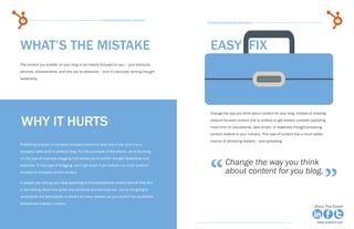 16                                                  15 Business Blogging Mistakes                                                                                           17
                                                                                                15 Business Blogging Mistakes




     WHAT’S THE MISTAKE                                                                           easy fix
     The content you publish on your blog is too heavily focused on you – your products,
     services, achievements, and why you’re awesome – and it’s seriously lacking thought
     leadership.




                                                                                                  Change the way you think about content for your blog. Instead of creating

      WHY IT HURTS                                                                                product-focused content that is unlikely to get shared, consider spending
                                                                                                  more time on educational, data-driven, or especially thought-provoking
                                                                                                  content relative to your industry. This type of content has a much better
                                                                                                  chance of attracting readers -- and spreading.
     Publishing product or company-focused content is okay only if you limit it to a
     company news and/or product blog. For the purposes of this ebook, we’re focusing




                                                                                                  “
     on the type of business blogging that allows you to exhibit thought leadership and
                                                                                                           Change the way you think

                                                                                                                                                                              ”
     expertise. In this type of blogging, you’ll get stuck if you feature too much product-
     focused or company-centric content.                                                                   about content for you blog.
     If people are visiting your blog expecting to find educational content and all they find
     is you talking about how great your products and services are, you’re not going to
     accomplish the same goals or attract as many readers as you would if you published
     educational industry content.
Share This Ebook!                                                                                                                                                    Share This Ebook!



www.Hubspot.com                                                                                                                                                        www.Hubspot.com
 
