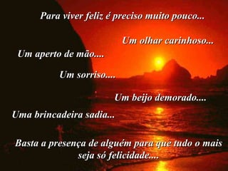 Para viver feliz é preciso muito pouco...Para viver feliz é preciso muito pouco...
Um olhar carinhoso...Um olhar carinhoso...
Um aperto de mão....Um aperto de mão....
Um sorriso....Um sorriso....
Um beijo demorado....Um beijo demorado....
Uma brincadeira sadia...Uma brincadeira sadia...
Basta a presença de alguém para que tudo o maisBasta a presença de alguém para que tudo o mais
seja só felicidade....seja só felicidade....
 