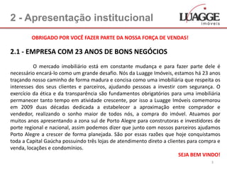 2 - Apresentação institucional
         OBRIGADO POR VOCÊ FAZER PARTE DA NOSSA FORÇA DE VENDAS!

2.1 - EMPRESA COM 23 ANOS DE BONS NEGÓCIOS
          O mercado imobiliário está em constante mudança e para fazer parte dele é
necessário encará-lo como um grande desafio. Nós da Luagge Imóveis, estamos há 23 anos
traçando nosso caminho de forma madura e concisa como uma imobiliária que respeita os
interesses dos seus clientes e parceiros, ajudando pessoas a investir com segurança. O
exercício da ética e da transparência são fundamentos obrigatórios para uma imobiliária
permanecer tanto tempo em atividade crescente, por isso a Luagge Imóveis comemorou
em 2009 duas décadas dedicada a estabelecer a aproximação entre comprador e
vendedor, realizando o sonho maior de todos nós, a compra do imóvel. Atuamos por
muitos anos apresentando a zona sul de Porto Alegre para construtoras e investidores de
porte regional e nacional, assim podemos dizer que junto com nossos parceiros ajudamos
Porto Alegre a crescer de forma planejada. São por essas razões que hoje conquistamos
toda a Capital Gaúcha possuindo três lojas de atendimento direto a clientes para compra e
venda, locações e condomínios.
                                                                        SEJA BEM VINDO!
                                                                                     3
 