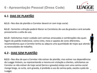 6 - Apresentação Pessoal (Dress Code)

6.1 DIAS DE PLANTÃO

6.1.1 - Nos dias de plantão o Corretor deverá vir com traje social;

6.1.2 - Somente a direção poderá liberar os Corretores do uso da gravata e será avisado
previamente a volta do uso;

6.1.3 - Solicitamos maior cuidado com camisas amassadas e combinações das quais
fogem do padrão tradicional, como cinto, meia e sapatos de cores diferentes,
recomendamos que o Corretor tenha ou adquira uma quantidade de trajes que atenda
as necessidades de trabalho;

6.2 - DIAS SEM PLANTÃO
6.2.1 - Nos dias de que o Corretor não estiver de plantão, mas estiver nas dependências
da Luagge Imóveis, ou representando a mesma em visitação a clientes, solicitamos ao
Corretor se não estiver de traje social (terno e gravata) esteja com uma camisa social
manga longa, se curta, sem gravata, é proibido o uso de camisa polo, exceto a polo da
                                                                                       8
Luagge;
 