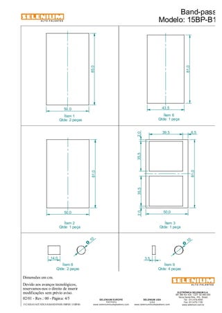 ALTO-FALANTES 
Dimensões em cm. 
Devido aos avanços tecnológicos, 
reservamos-nos o direito de inserir 
modificações sem prévio aviso. 
ELETRÔNICA SELENIUM S.A. 
BR 386 Km 435 - CEP: 92.480-000 
Nova Santa Rita - RS - Brasil 
Tel.: (51) 479-4000 
Fax: (51) 479-1150 
www.selenium.com.br 
SELENIUM USA 
USA 
www.seleniumloudspeakers.com 
SELENIUM EUROPE 
Germany 
10 O 
www.seleniumloudspeakers.com 
ALTO-FALANTES 
02/01 - Rev.: 00 - Página: 4/5 
Ítem 9 
Qtde: 4 peças 
Ítem 1 
Qtde: 2 peças 
Ítem 8 
Qtde: 2 peças 
Band-pass 
Modelo: 15BP-B1 
F:CAIXAS ACÚSTICASBAND-PASS15BP-B1 15BP-B1 
Ítem 6 
Qtde: 1 peça 
Ítem 2 
Qtde: 1 peça 
85,0 
50,0 43,5 
81,0 
81,0 
50,0 
81,0 
50,0 
35,5 35,5 
39,5 
2,0 2,0 
6,5 
14,0 3,5 
10 O 
Ítem 3 
Qtde: 1 peça 
 