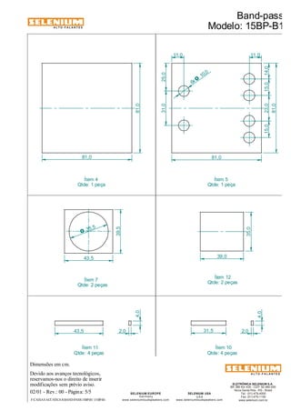 Dimensões em cm. 
Ítem 4 
Qtde: 1 peça 
Ítem 7 
Qtde: 2 peças 
43,5 2,0 31,5 
Devido aos avanços tecnológicos, 
reservamos-nos o direito de inserir 
02/01 - Rev.: 00 - Página: 5/5 
Band-pass 
Modelo: 15BP-B1 
F:CAIXAS ACÚSTICASBAND-PASS15BP-B1 15BP-B1 
Ítem 12 
Qtde: 2 peças 
ALTO-FALANTES 
modificações sem prévio aviso. 
ELETRÔNICA SELENIUM S.A. 
BR 386 Km 435 - CEP: 92.480-000 
Nova Santa Rita - RS - Brasil 
Tel.: (51) 479-4000 
Fax: (51) 479-1150 
www.selenium.com.br 
SELENIUM USA 
USA 
www.seleniumloudspeakers.com 
SELENIUM EUROPE 
Germany 
www.seleniumloudspeakers.com 
ALTO-FALANTES 
Ítem 5 
Qtde: 1 peça 
Ítem 10 
Qtde: 4 peças 
Ítem 11 
Qtde: 4 peças 
4,0 
2,0 
4,0 
35,5 O 
39,5 
43,5 39,0 
35,0 
81,0 
81,0 81,0 
81,0 
10,0 6x O 
31,0 25,0 
15,0 23,0 15,0 14,0 
11,0 11,0 
