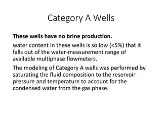 Category A Wells
These wells have no brine production.
water content in these wells is so low (<5%) that it
falls out of the water-measurement range of
available multiphase flowmeters.
The modeling of Category A wells was performed by
saturating the fluid composition to the reservoir
pressure and temperature to account for the
condensed water from the gas phase.
 
