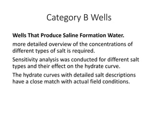 Category B Wells
Wells That Produce Saline Formation Water.
more detailed overview of the concentrations of
different types of salt is required.
Sensitivity analysis was conducted for different salt
types and their effect on the hydrate curve.
The hydrate curves with detailed salt descriptions
have a close match with actual field conditions.
 