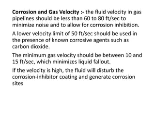 Corrosion and Gas Velocity :- the fluid velocity in gas
pipelines should be less than 60 to 80 ft/sec to
minimize noise and to allow for corrosion inhibition.
A lower velocity limit of 50 ft/sec should be used in
the presence of known corrosive agents such as
carbon dioxide.
The minimum gas velocity should be between 10 and
15 ft/sec, which minimizes liquid fallout.
If the velocity is high, the fluid will disturb the
corrosion-inhibitor coating and generate corrosion
sites
 