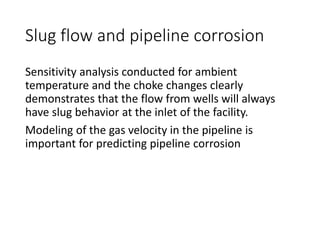 Slug flow and pipeline corrosion
Sensitivity analysis conducted for ambient
temperature and the choke changes clearly
demonstrates that the flow from wells will always
have slug behavior at the inlet of the facility.
Modeling of the gas velocity in the pipeline is
important for predicting pipeline corrosion
 
