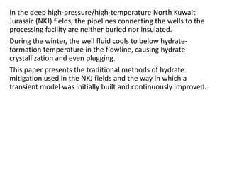 In the deep high-pressure/high-temperature North Kuwait
Jurassic (NKJ) fields, the pipelines connecting the wells to the
processing facility are neither buried nor insulated.
During the winter, the well fluid cools to below hydrate-
formation temperature in the flowline, causing hydrate
crystallization and even plugging.
This paper presents the traditional methods of hydrate
mitigation used in the NKJ fields and the way in which a
transient model was initially built and continuously improved.
 