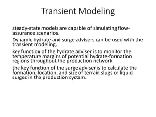 Transient Modeling
steady-state models are capable of simulating flow-
assurance scenarios.
Dynamic hydrate and surge advisers can be used with the
transient modeling.
key function of the hydrate adviser is to monitor the
temperature margins of potential hydrate-formation
regions throughout the production network
the key function of the surge adviser is to calculate the
formation, location, and size of terrain slugs or liquid
surges in the production system.
 