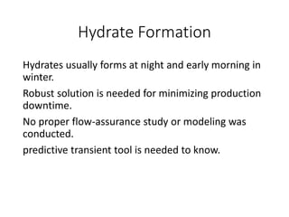 Hydrate Formation
Hydrates usually forms at night and early morning in
winter.
Robust solution is needed for minimizing production
downtime.
No proper flow-assurance study or modeling was
conducted.
predictive transient tool is needed to know.
 