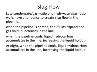 Slug Flow
Low-condensate/gas--ratio and high-water/gas-ratio
wells have a tendency to create slug flow in the
pipeline.
when the pipeline is heated, the -fluids expand and
gas holdup increases in the line.
when the pipeline cools, liquid hydrocarbon
accumulates in the line, increasing the liquid holdup.
At night, when the pipeline cools, liquid hydrocarbon
accumulates in the line, increasing the liquid holdup
 