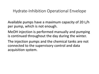 Hydrate-Inhibition Operational Envelope
Available pumps have a maximum capacity of 20 L/h
per pump, which is not enough.
MeOH injection is performed manually and pumping
is continued throughout the day during the winter.
The injection pumps and the chemical tanks are not
connected to the supervisory control and data
acquisition system.
 