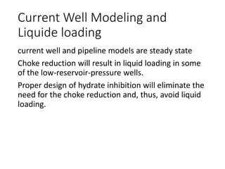 Current Well Modeling and
Liquide loading
current well and pipeline models are steady state
Choke reduction will result in liquid loading in some
of the low-reservoir-pressure wells.
Proper design of hydrate inhibition will eliminate the
need for the choke reduction and, thus, avoid liquid
loading.
 
