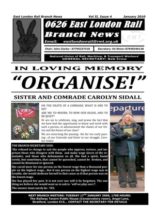 East London Rail Branch News                               Vol II, Issue 4         January 2010


                         0626 East London Rail
                         Branch New s
                         Email:        eastlondonrail@rmt.org.uk

                         Chair: John Clarke– 07795237318           Secretary: Ed Shine–07940340128


                             National Union of Rail, Maritime, & Transport Workers’
                                    GENERAL SECRETARY: Bob Crow



 IN LOVING MEMORY


“ORGANISE!”
 SISTER AND COMRADE CAROLYN SIDALL
                      ON THE DEATH OF A COMRADE, WHAT IS ONE TO
                      DO?
                      ARE WE TO MOURN, TO BOW OUR HEADS, AND TO
                      BE QUIET?
                      Or are we to celebrate, sing, and praise the fact that
                      we have had the opportunity to know and work with
                      such a person, in advancement the claims of our Un-
                      ion and the future of our class?
                      We are mourning the passing– the far too early pass-
                      ing– of our Comrade and Sister in our struggle, Caro-
                      lyn Siddal
THE BRANCH SECRETARY SAID:
‘She refused to change to suit the people who oppress, torture, and im-
prison those who disagree with them, and make wage slaves of the re-
mainder, and those who dehumanise us all. She had a spirit, found
rarely, but sometimes, that cannot be quenched, cannot be broken, and
cannot be dismissed or ignored.
She cared more for one person on the lowest wage than a thousand peo-
ple on the highest wage... But if one person on the highest wage was in
trouble, she would dedicate herself to that cause as if that person was on
the lowest wage.
She has played her part. It is not over nor will it be forgotten. The one
thing we believe she would want us to ask is- ‘will we play ours?’.
The answer must surely be– YES.

            NEXT BRANCH MEETING: TUESDAY 17TH JANUARY 2009, 1700 HOURS:
   1         The Railway Tavern Public House (Conservatory room), Angel Lane,
              Stratford, London E15… CONTACT THE SECRETARY FOR DETAILS
 