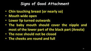 Signs of Good Attachment
• Chin touching breast (or nearly so)
• Mouth wide open
• Lower lip turned outwards
• The baby mouth should cover the nipple and
most of the lower part of the black part (Areola)
• The nose should not be closed
• The cheeks are round and full
10
 
